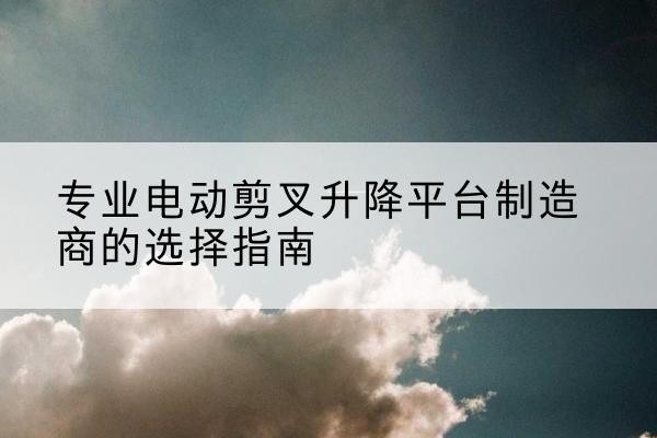 通渭电动剪叉升降平台厂家-专业电动剪叉升降平台制造商的选择指南