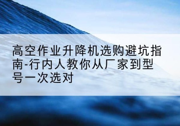 通渭升降平台厂家-高空作业升降机选购避坑指南-行内人教你从厂家到型号一次选对
