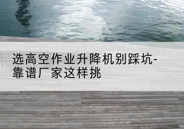 通渭剪叉式升降机厂家-选高空作业升降机别踩坑-靠谱厂家这样挑