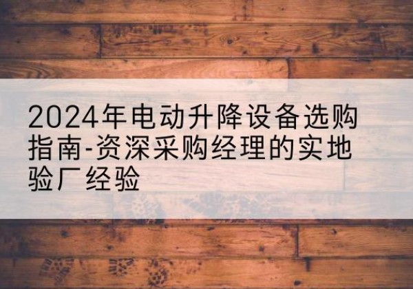 通渭电动剪叉升降平台厂家-2024年电动升降设备选购指南-资深采购经理的实地验厂经验