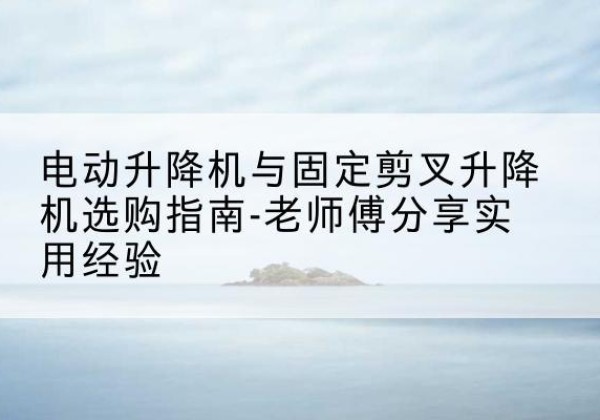 通渭电动升降机怎么选-电动升降机与固定剪叉升降机选购指南-老师傅分享实用经验