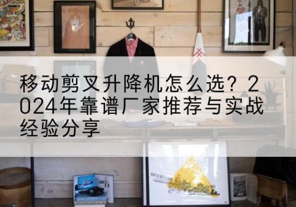通渭升降平台厂家推荐-移动剪叉升降机怎么选？2024年靠谱厂家推荐与实战经验分享
