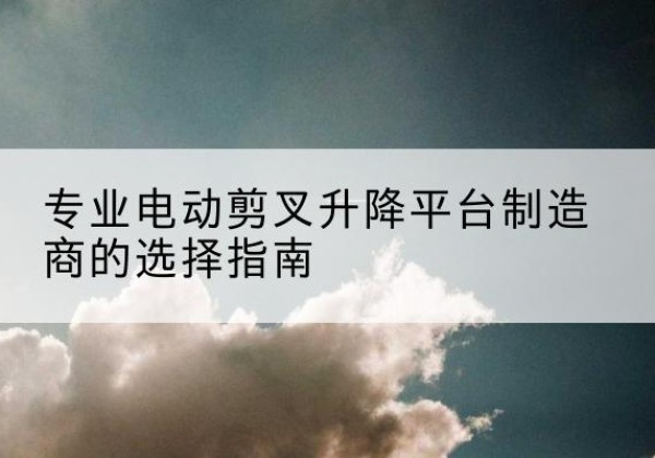 通渭电动剪叉升降平台厂家-专业电动剪叉升降平台制造商的选择指南